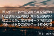 深入解析日韩专区全网热点全搜罗终极全攻略大全终极大成终极完美终极极致终极版：聚焦日韩一区内最新影视剧、综艺及娱乐资讯全流程全记录
