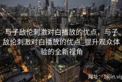 与子敌伦刺激对白播放的优点，与子敌伦刺激对白播放的优点_提升观众体验的全新视角