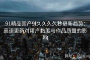 91精品国产9l久久久久秒更新趋势：高速更新对用户黏度与作品质量的影响