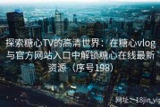 探索糖心TV的高清世界：在糖心vlog与官方网站入口中解锁糖心在线最新资源（序号198）