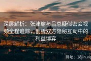深层解析：张津瑜与吕总疑似密会视频全程追踪，剖析双方隐秘互动中的利益博弈