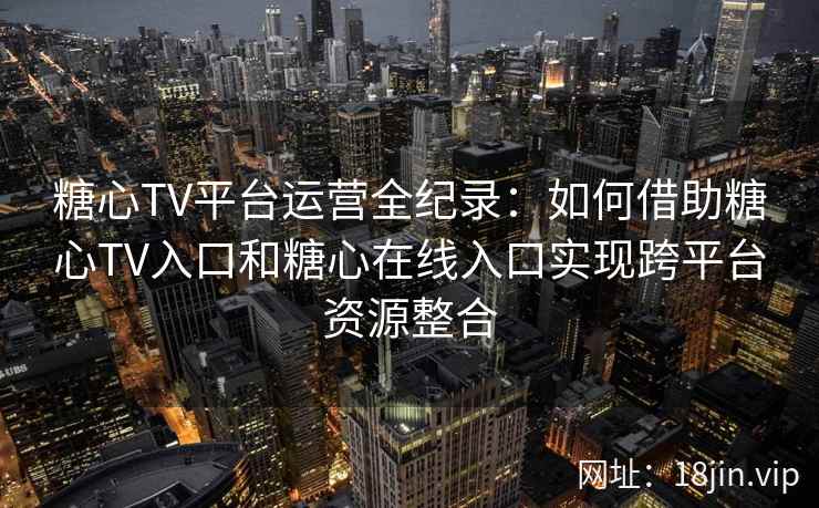 糖心TV平台运营全纪录：如何借助糖心TV入口和糖心在线入口实现跨平台资源整合