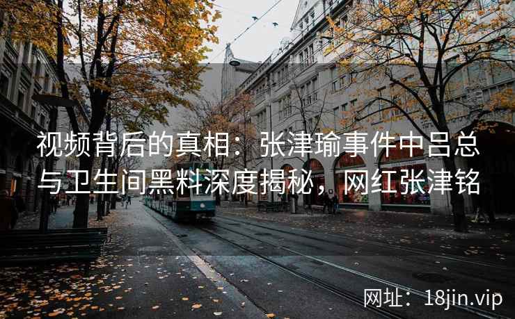 视频背后的真相：张津瑜事件中吕总与卫生间黑料深度揭秘，网红张津铭