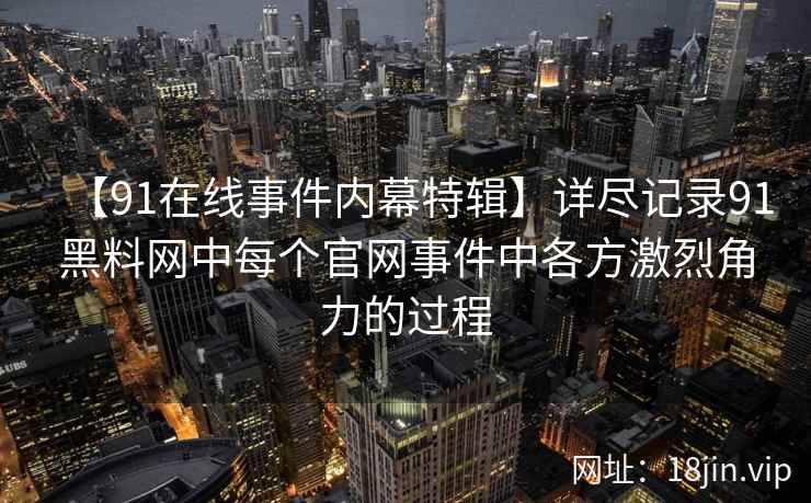 【91在线事件内幕特辑】详尽记录91黑料网中每个官网事件中各方激烈角力的过程 【91在线事件内幕特辑】详尽记录91黑料网中每个官网事件中各方激烈角力的过程