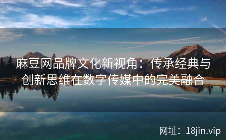 麻豆网品牌文化新视角：传承经典与创新思维在数字传媒中的完美融合
