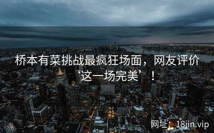 桥本有菜挑战最疯狂场面，网友评价‘这一场完美’！