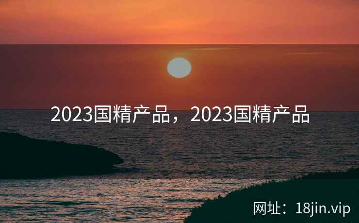 2023国精产品，2023国精产品