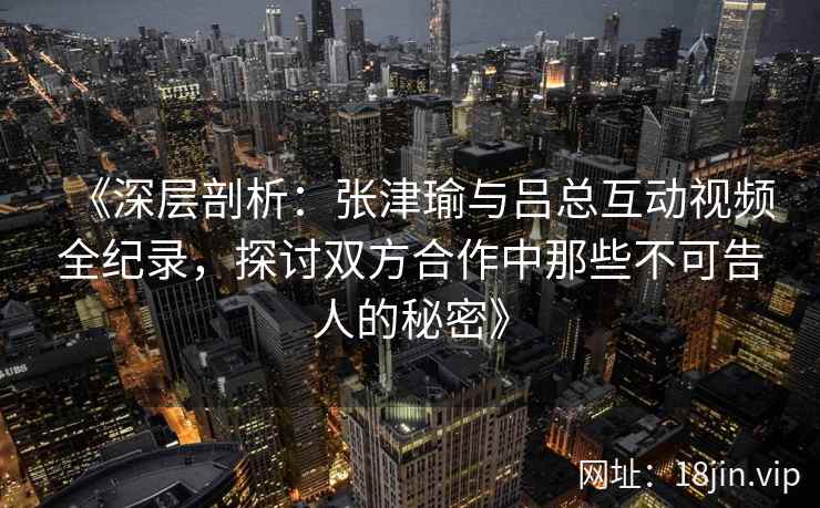 《深层剖析：张津瑜与吕总互动视频全纪录，探讨双方合作中那些不可告人的秘密》