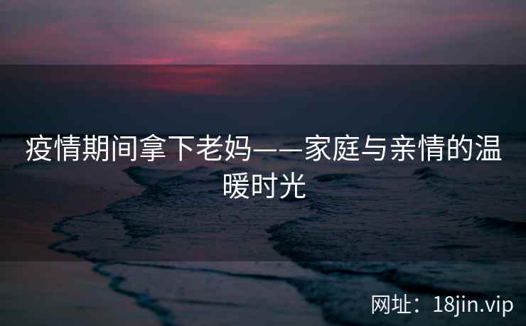 疫情期间拿下老妈——家庭与亲情的温暖时光