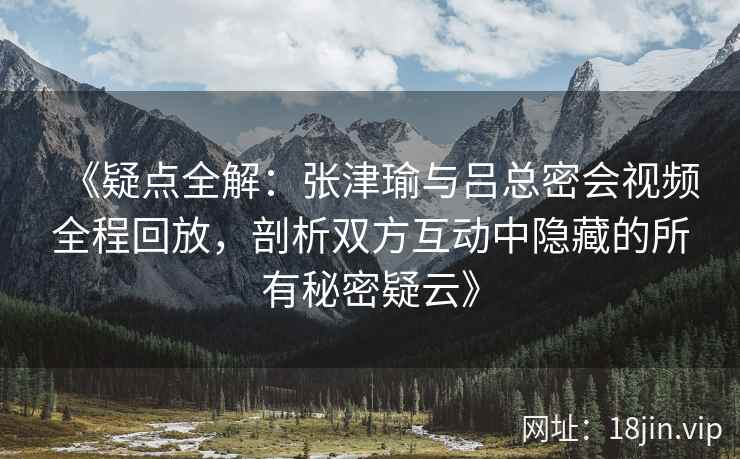 《疑点全解:张津瑜与吕总密会视频全程回放,剖析双方互动中隐藏的所有秘密疑云》 《疑点全解:张津瑜与吕总密会视频全程回放,剖析双方互动中隐藏的所有秘密疑云》