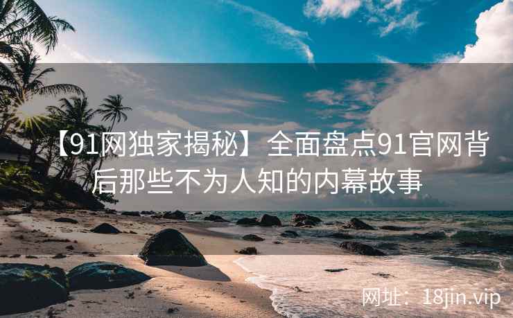 【91网独家揭秘】全面盘点91官网背后那些不为人知的内幕故事