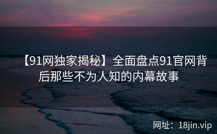 【91网独家揭秘】全面盘点91官网背后那些不为人知的内幕故事