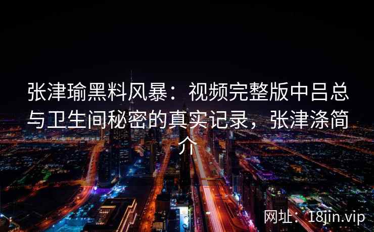 张津瑜黑料风暴：视频完整版中吕总与卫生间秘密的真实记录，张津涤简介