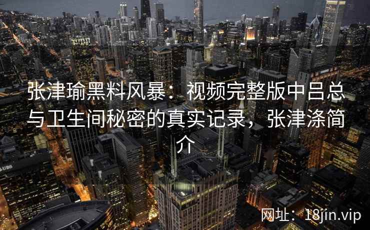 张津瑜黑料风暴：视频完整版中吕总与卫生间秘密的真实记录，张津涤简介