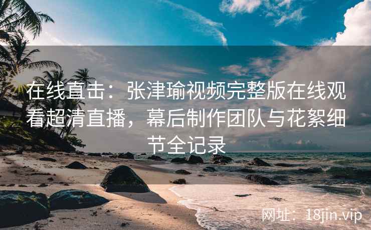 在线直击：张津瑜视频完整版在线观看超清直播，幕后制作团队与花絮细节全记录