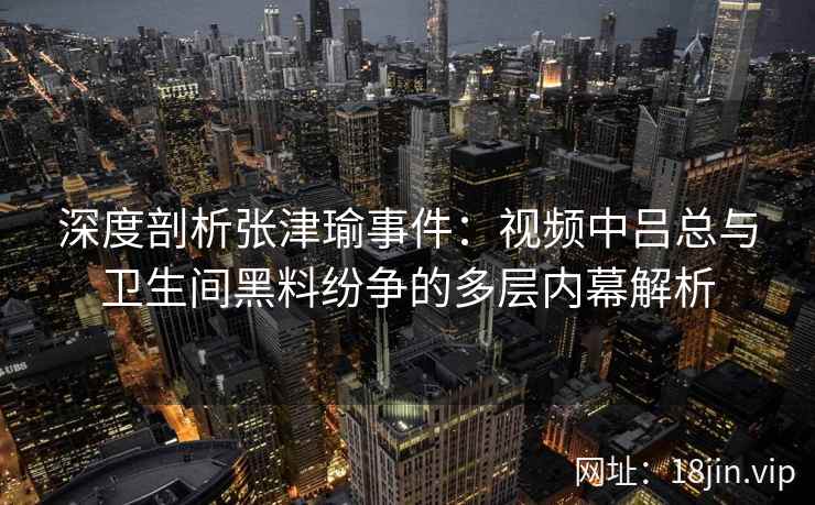 深度剖析张津瑜事件:视频中吕总与卫生间黑料纷争的多层内幕解析 深度剖析张津瑜事件:视频中吕总与卫生间黑料纷争的多层内幕解析