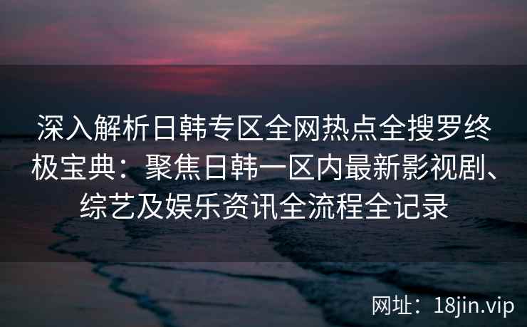 深入解析日韩专区全网热点全搜罗终极宝典:聚焦日韩一区内最新影视剧、综艺及娱乐资讯全流程全记录 深入解析日韩专区全网热点全搜罗终极宝典:聚焦日韩一区内最新影视剧、综艺及娱乐资讯全流程全记录