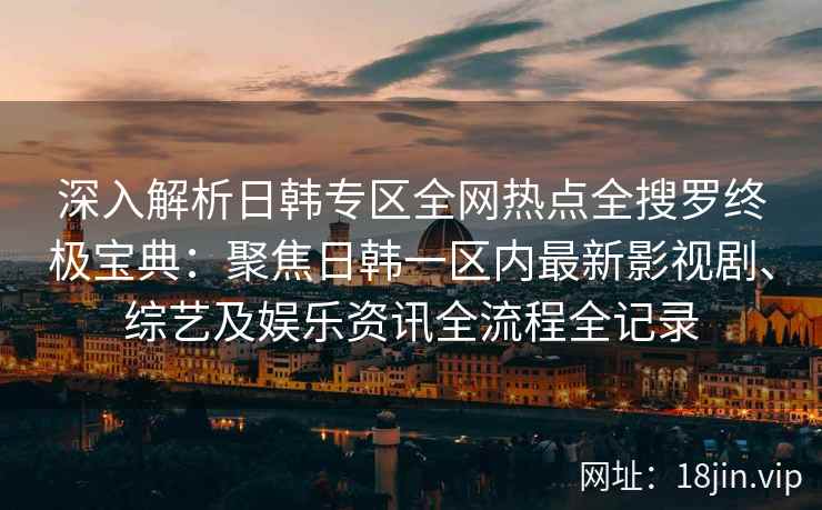 深入解析日韩专区全网热点全搜罗终极宝典:聚焦日韩一区内最新影视剧、综艺及娱乐资讯全流程全记录 深入解析日韩专区全网热点全搜罗终极宝典:聚焦日韩一区内最新影视剧、综艺及娱乐资讯全流程全记录