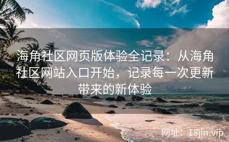 海角社区网页版体验全记录：从海角社区网站入口开始，记录每一次更新带来的新体验