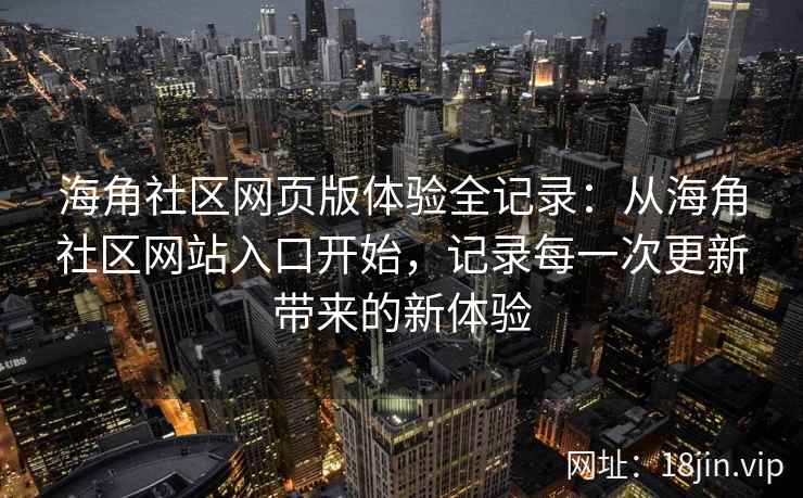 海角社区网页版体验全记录：从海角社区网站入口开始，记录每一次更新带来的新体验
