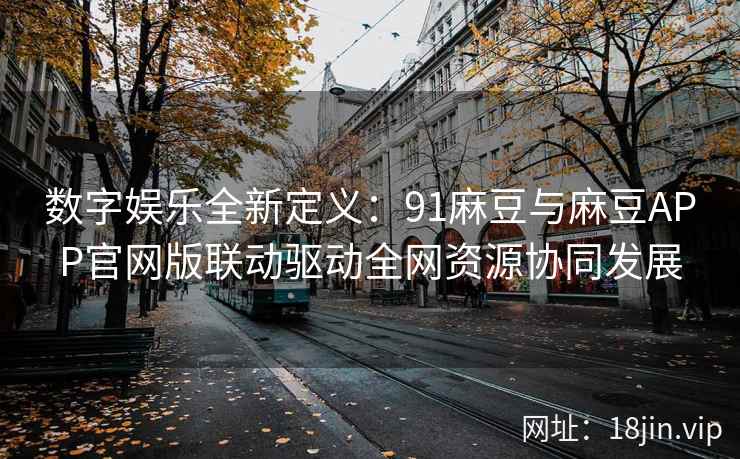数字娱乐全新定义:91麻豆与麻豆APP官网版联动驱动全网资源协同发展 数字娱乐全新定义:91麻豆与麻豆APP官网版联动驱动全网资源协同发展