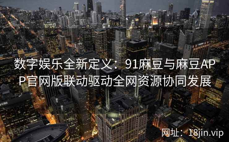 数字娱乐全新定义:91麻豆与麻豆APP官网版联动驱动全网资源协同发展 数字娱乐全新定义:91麻豆与麻豆APP官网版联动驱动全网资源协同发展
