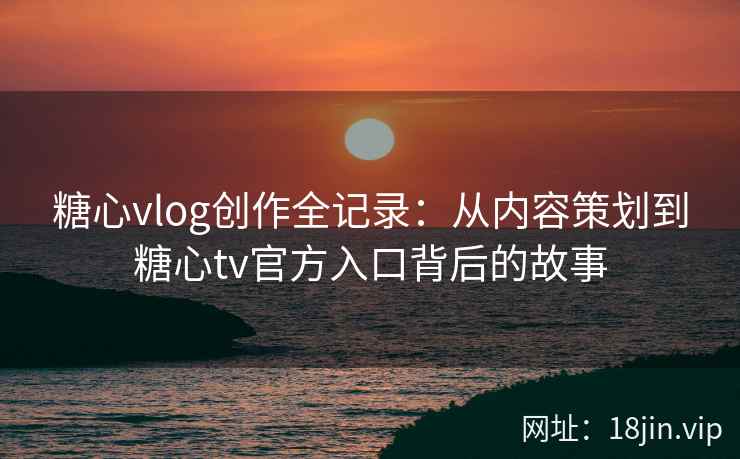 糖心vlog创作全记录:从内容策划到糖心tv官方入口背后的故事 糖心vlog创作全记录:从内容策划到糖心tv官方入口背后的故事