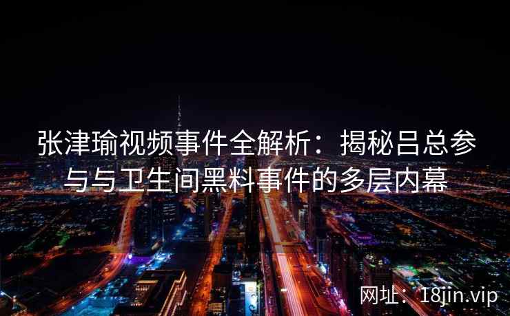 张津瑜视频事件全解析:揭秘吕总参与与卫生间黑料事件的多层内幕 张津瑜视频事件全解析:揭秘吕总参与与卫生间黑料事件的多层内幕