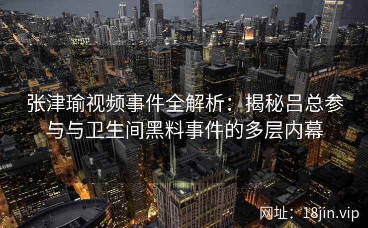 张津瑜视频事件全解析:揭秘吕总参与与卫生间黑料事件的多层内幕 张津瑜视频事件全解析:揭秘吕总参与与卫生间黑料事件的多层内幕