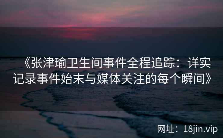 《张津瑜卫生间事件全程追踪：详实记录事件始末与媒体关注的每个瞬间》