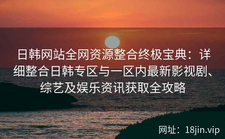 日韩网站全网资源整合终极宝典:详细整合日韩专区与一区内最新影视剧、综艺及娱乐资讯获取全攻略 日韩网站全网资源整合终极宝典:详细整合日韩专区与一区内最新影视剧、综艺及娱乐资讯获取全攻略