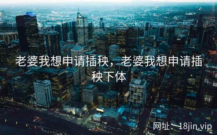老婆我想申请插秧,老婆我想申请插秧下体 老婆我想申请插秧,老婆我想申请插秧下体