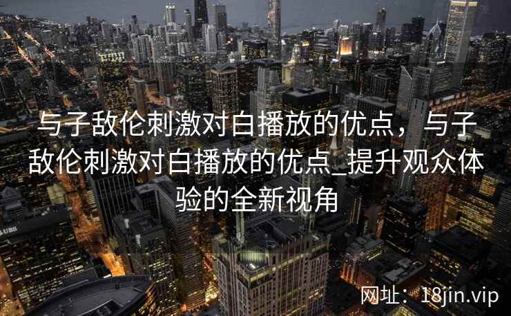 与子敌伦刺激对白播放的优点，与子敌伦刺激对白播放的优点_提升观众体验的全新视角