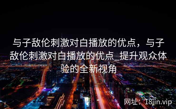 与子敌伦刺激对白播放的优点，与子敌伦刺激对白播放的优点_提升观众体验的全新视角