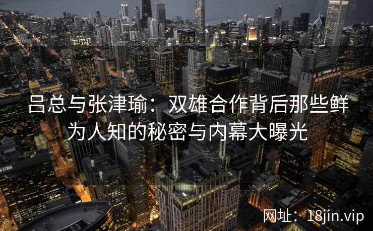 吕总与张津瑜：双雄合作背后那些鲜为人知的秘密与内幕大曝光