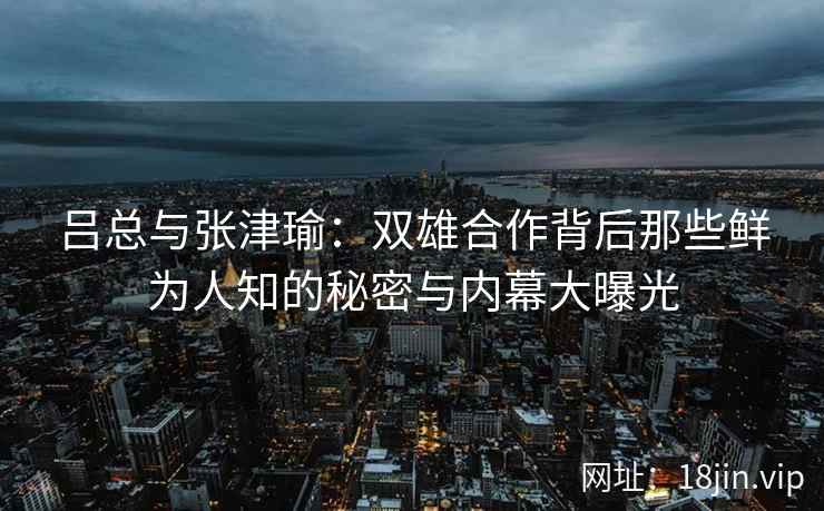 吕总与张津瑜：双雄合作背后那些鲜为人知的秘密与内幕大曝光
