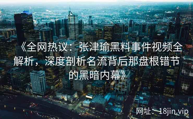 《全网热议：张津瑜黑料事件视频全解析，深度剖析名流背后那盘根错节的黑暗内幕》