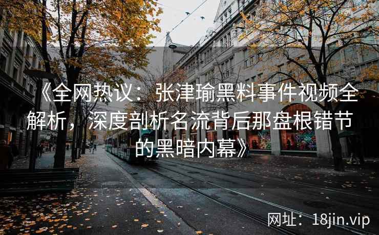 《全网热议：张津瑜黑料事件视频全解析，深度剖析名流背后那盘根错节的黑暗内幕》