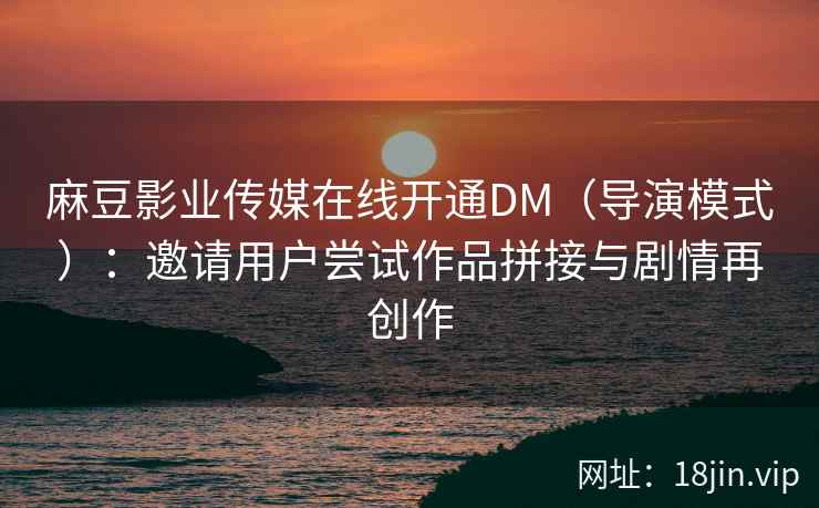麻豆影业传媒在线开通DM（导演模式）：邀请用户尝试作品拼接与剧情再创作