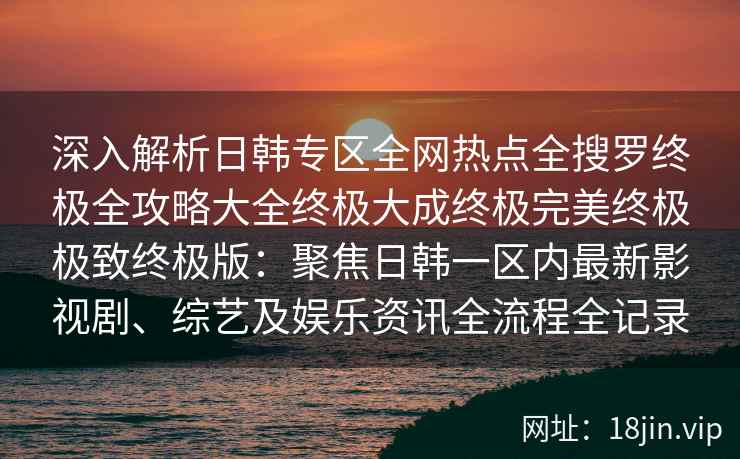 深入解析日韩专区全网热点全搜罗终极全攻略大全终极大成终极完美终极极致终极版:聚焦日韩一区内最新影视剧、综艺及娱乐资讯全流程全记录 深入解析日韩专区全网热点全搜罗终极全攻略大全终极大成终极完美终极极致终极版:聚焦日韩一区内最新影视剧、综艺及娱乐资讯全流程全记录