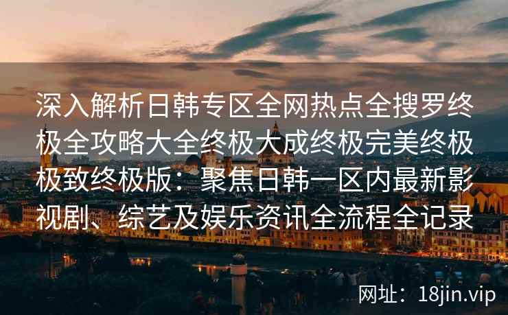 深入解析日韩专区全网热点全搜罗终极全攻略大全终极大成终极完美终极极致终极版:聚焦日韩一区内最新影视剧、综艺及娱乐资讯全流程全记录 深入解析日韩专区全网热点全搜罗终极全攻略大全终极大成终极完美终极极致终极版:聚焦日韩一区内最新影视剧、综艺及娱乐资讯全流程全记录