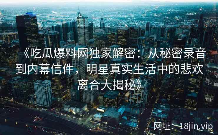 《吃瓜爆料网独家解密：从秘密录音到内幕信件，明星真实生活中的悲欢离合大揭秘》