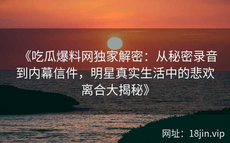 《吃瓜爆料网独家解密：从秘密录音到内幕信件，明星真实生活中的悲欢离合大揭秘》