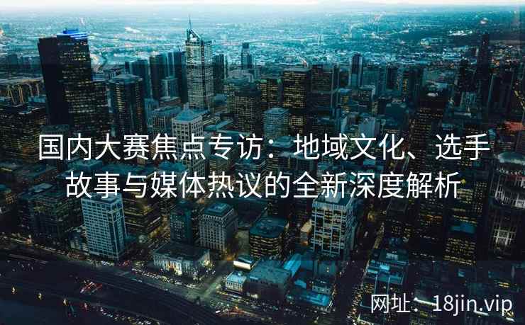 国内大赛焦点专访：地域文化、选手故事与媒体热议的全新深度解析