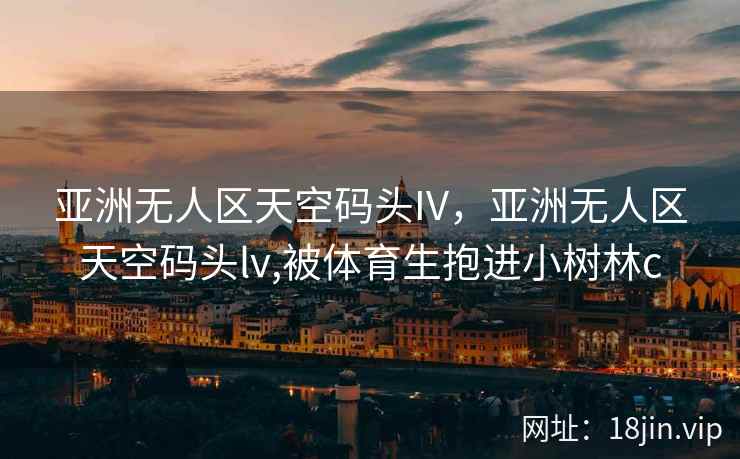 亚洲无人区天空码头IV，亚洲无人区天空码头lv,被体育生抱进小树林c