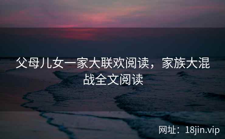 父母儿女一家大联欢阅读,家族大混战全文阅读 父母儿女一家大联欢阅读,家族大混战全文阅读