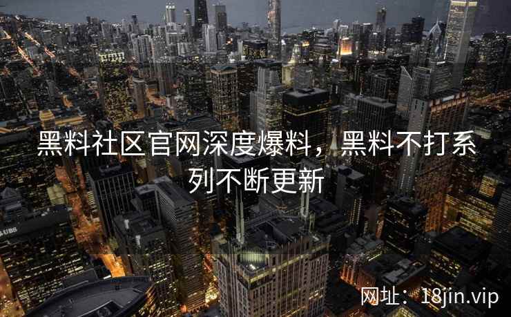 黑料社区官网深度爆料，黑料不打系列不断更新