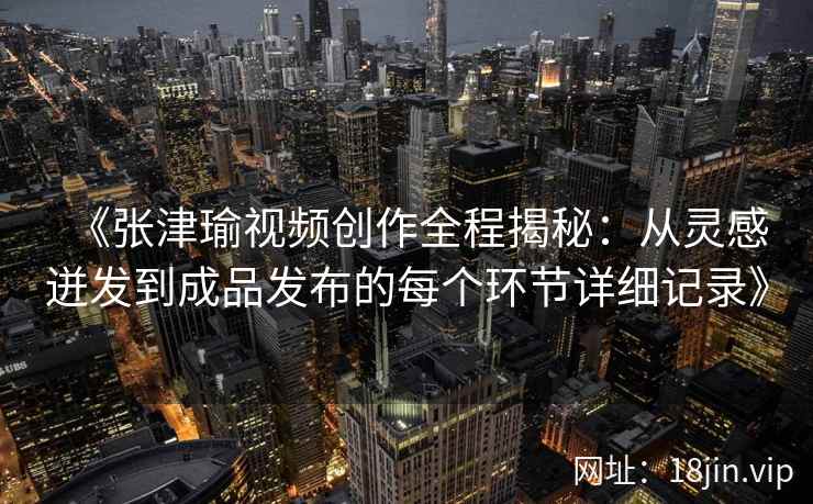 《张津瑜视频创作全程揭秘:从灵感迸发到成品发布的每个环节详细记录》 《张津瑜视频创作全程揭秘:从灵感迸发到成品发布的每个环节详细记录》