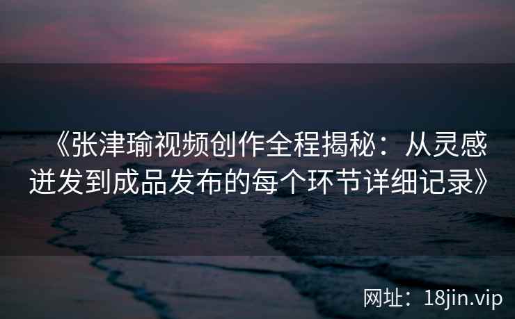 《张津瑜视频创作全程揭秘:从灵感迸发到成品发布的每个环节详细记录》 《张津瑜视频创作全程揭秘:从灵感迸发到成品发布的每个环节详细记录》