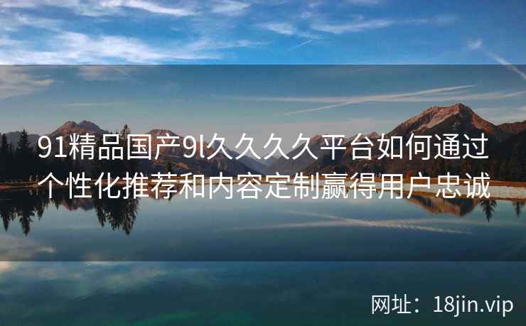 91精品国产9l久久久久平台如何通过个性化推荐和内容定制赢得用户忠诚